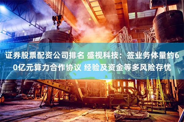 证券股票配资公司排名 盛视科技：签业务体量约60亿元算力合作协议 经验及资金等多风险存忧