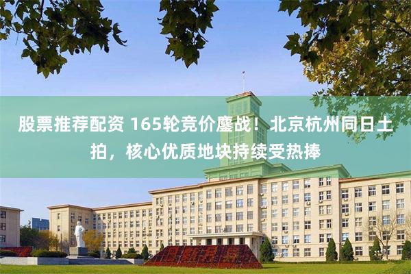 股票推荐配资 165轮竞价鏖战！北京杭州同日土拍，核心优质地块持续受热捧