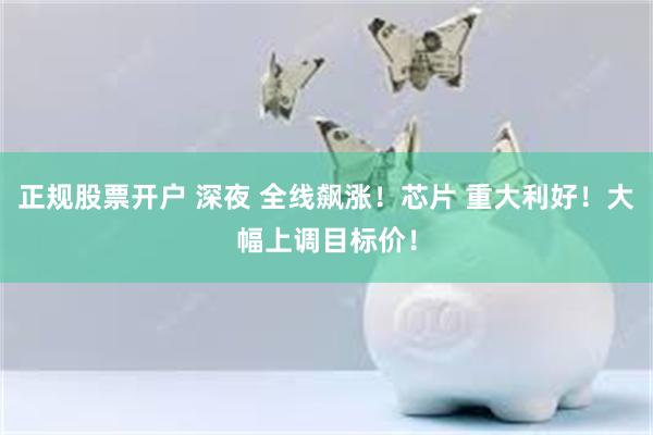 正规股票开户 深夜 全线飙涨！芯片 重大利好！大幅上调目标价！