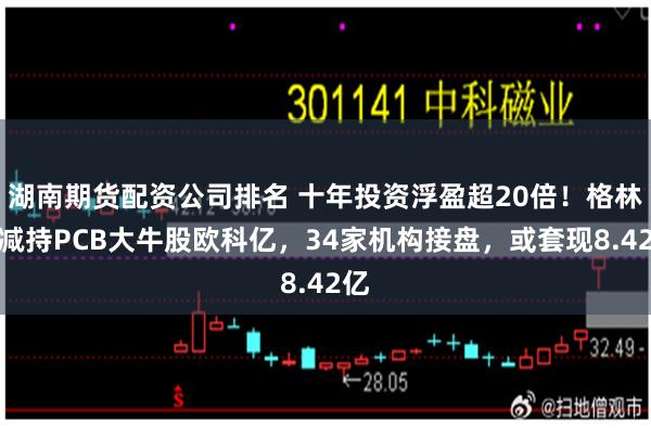 湖南期货配资公司排名 十年投资浮盈超20倍！格林美减持PCB大牛股欧科亿，34家机构接盘，或套现8.42亿