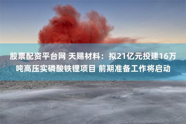 股票配资平台网 天赐材料：拟21亿元投建16万吨高压实磷酸铁锂项目 前期准备工作将启动