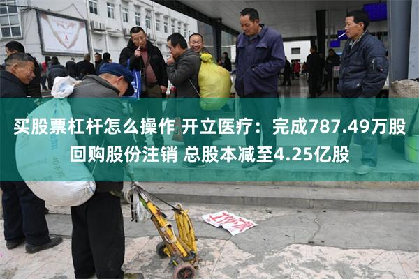买股票杠杆怎么操作 开立医疗：完成787.49万股回购股份注销 总股本减至4.25亿股
