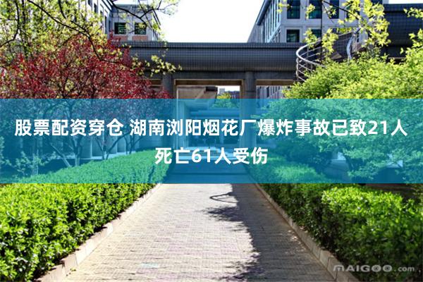 股票配资穿仓 湖南浏阳烟花厂爆炸事故已致21人死亡61人受伤