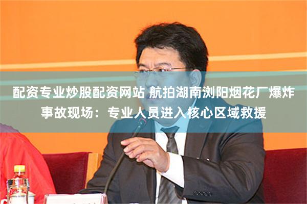 配资专业炒股配资网站 航拍湖南浏阳烟花厂爆炸事故现场：专业人员进入核心区域救援