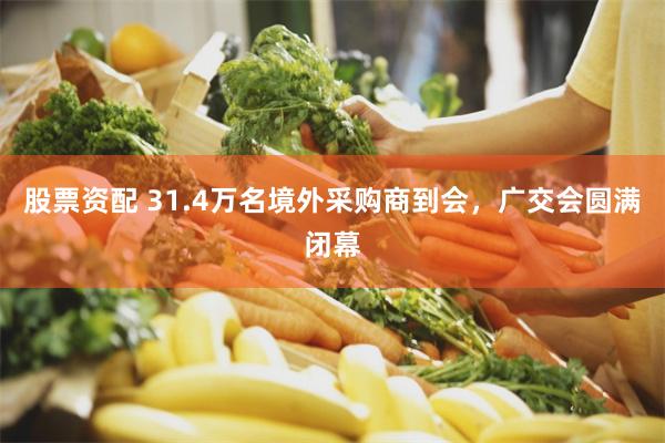 股票资配 31.4万名境外采购商到会，广交会圆满闭幕