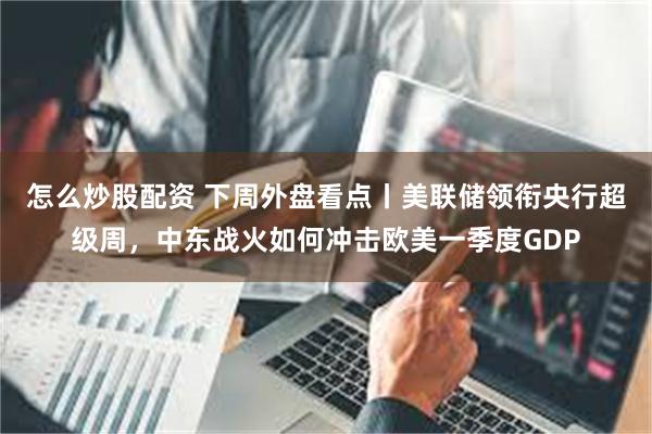 怎么炒股配资 下周外盘看点丨美联储领衔央行超级周，中东战火如何冲击欧美一季度GDP