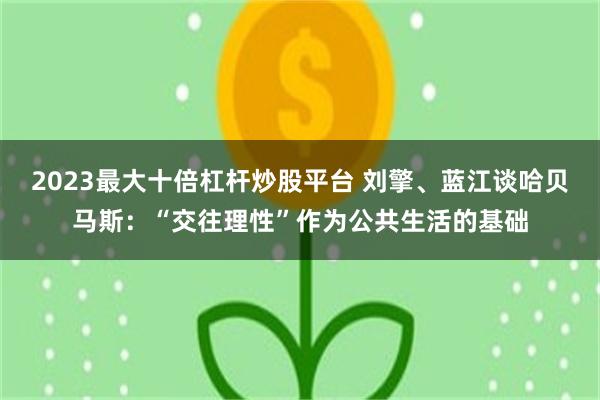 2023最大十倍杠杆炒股平台 刘擎、蓝江谈哈贝马斯：“交往理性”作为公共生活的基础