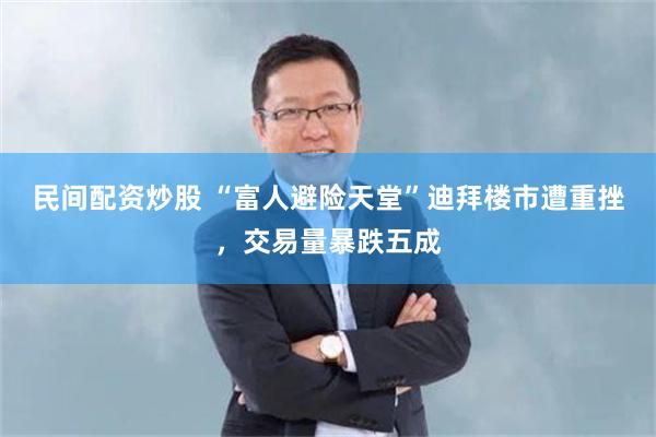 民间配资炒股 “富人避险天堂”迪拜楼市遭重挫，交易量暴跌五成