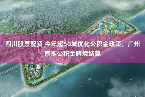 四川股票配资 今年超50城优化公积金政策，广州首推公积金跨境结算