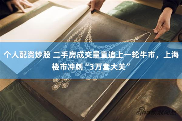 个人配资炒股 二手房成交量直追上一轮牛市，上海楼市冲刺“3万套大关”