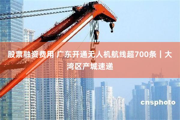 股票融资费用 广东开通无人机航线超700条｜大湾区产城速递