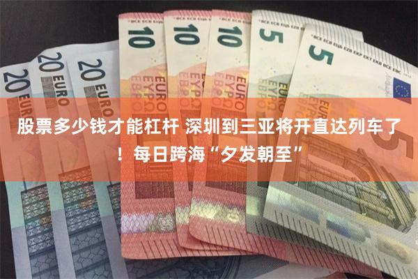股票多少钱才能杠杆 深圳到三亚将开直达列车了！每日跨海“夕发朝至”