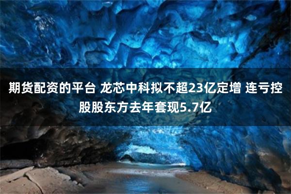 期货配资的平台 龙芯中科拟不超23亿定增 连亏控股股东方去年套现5.7亿