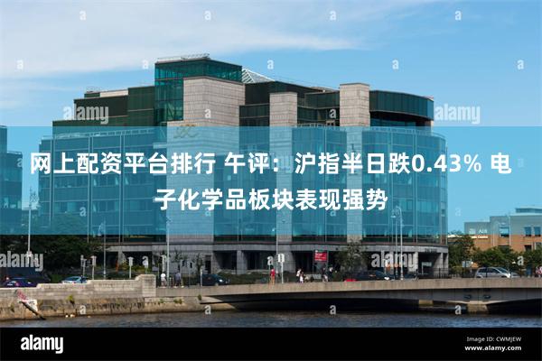 网上配资平台排行 午评：沪指半日跌0.43% 电子化学品板块表现强势