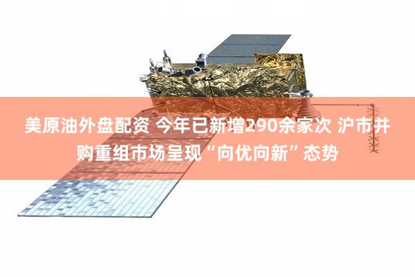 美原油外盘配资 今年已新增290余家次 沪市并购重组市场呈现“向优向新”态势