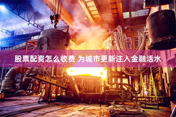 股票配资怎么收费 为城市更新注入金融活水
