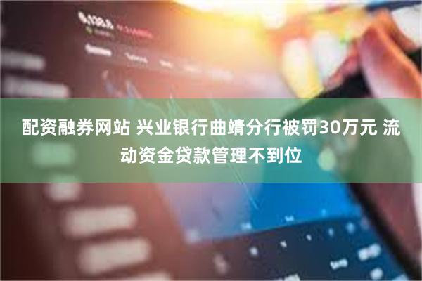 配资融券网站 兴业银行曲靖分行被罚30万元 流动资金贷款管理不到位