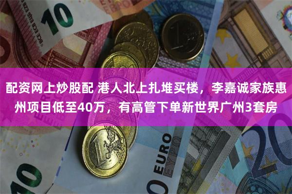 配资网上炒股配 港人北上扎堆买楼，李嘉诚家族惠州项目低至40万，有高管下单新世界广州3套房