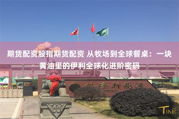 期货配资股指期货配资 从牧场到全球餐桌：一块黄油里的伊利全球化进阶密码