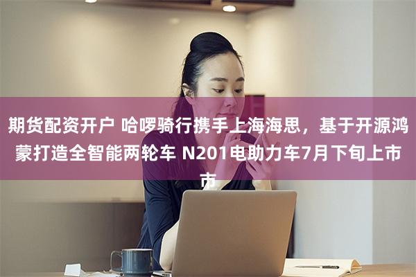 期货配资开户 哈啰骑行携手上海海思，基于开源鸿蒙打造全智能两轮车 N201电助力车7月下旬上市