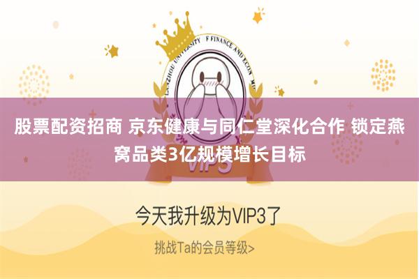 股票配资招商 京东健康与同仁堂深化合作 锁定燕窝品类3亿规模增长目标