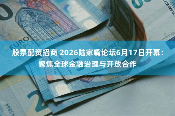 股票配资招商 2026陆家嘴论坛6月17日开幕：聚焦全球金融治理与开放合作