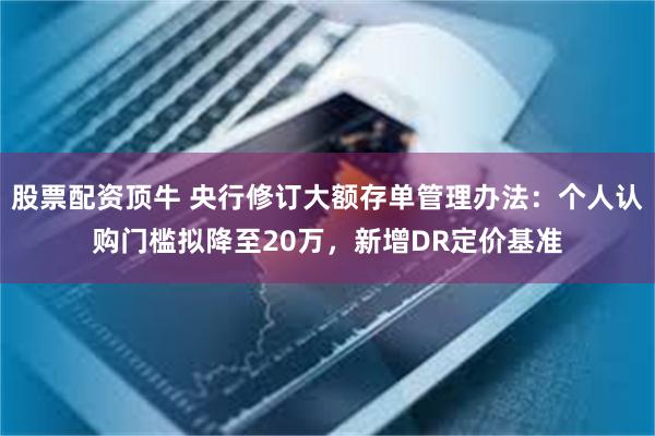 股票配资顶牛 央行修订大额存单管理办法：个人认购门槛拟降至20万，新增DR定价基准