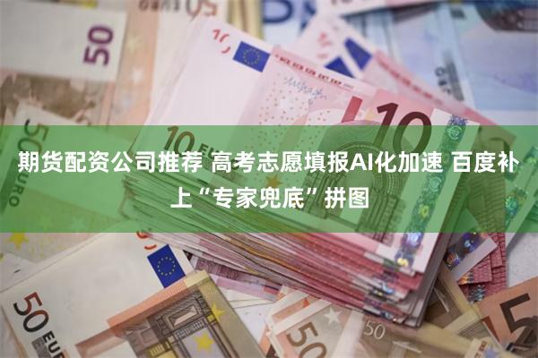 期货配资公司推荐 高考志愿填报AI化加速 百度补上“专家兜底”拼图