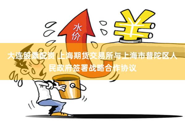 大连股票配资 上海期货交易所与上海市普陀区人民政府签署战略合作协议