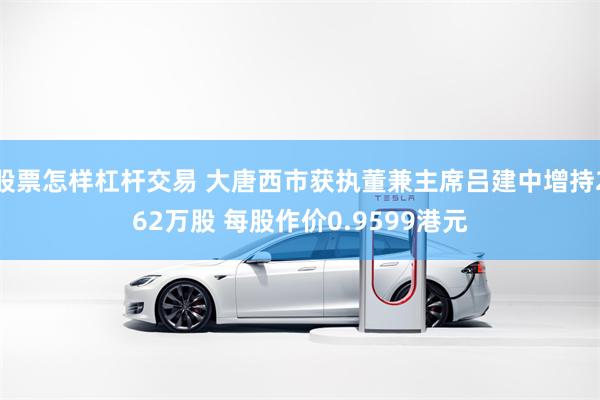 股票怎样杠杆交易 大唐西市获执董兼主席吕建中增持262万股 每股作价0.9599港元