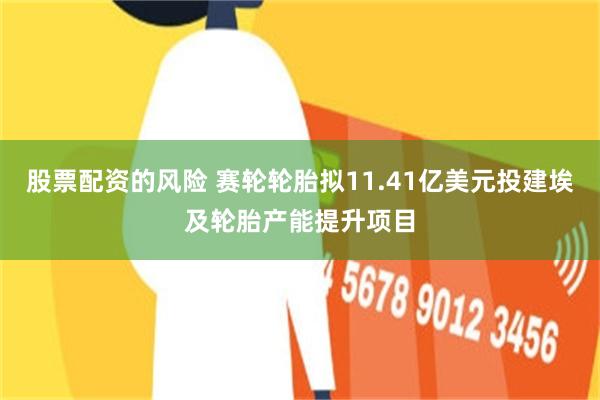 股票配资的风险 赛轮轮胎拟11.41亿美元投建埃及轮胎产能提升项目