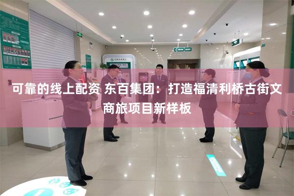 可靠的线上配资 东百集团：打造福清利桥古街文商旅项目新样板