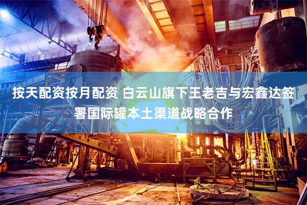 按天配资按月配资 白云山旗下王老吉与宏鑫达签署国际罐本土渠道战略合作