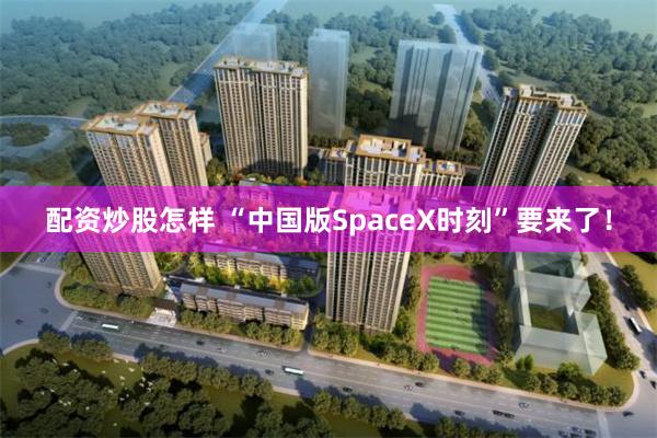 配资炒股怎样 “中国版SpaceX时刻”要来了！