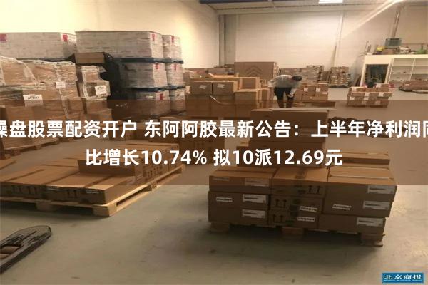 操盘股票配资开户 东阿阿胶最新公告：上半年净利润同比增长10.74% 拟10派12.69元