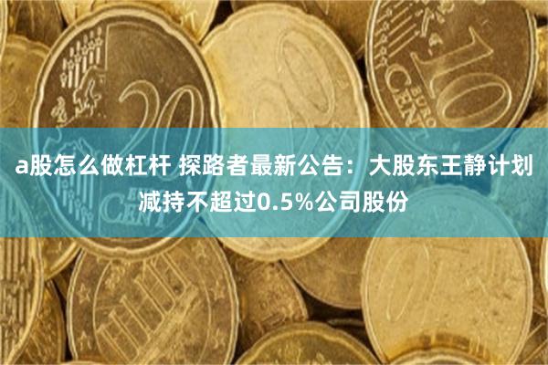 a股怎么做杠杆 探路者最新公告：大股东王静计划减持不超过0.5%公司股份