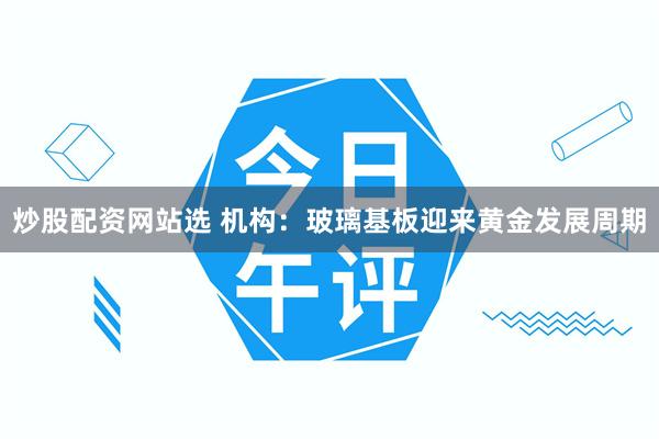 炒股配资网站选 机构：玻璃基板迎来黄金发展周期