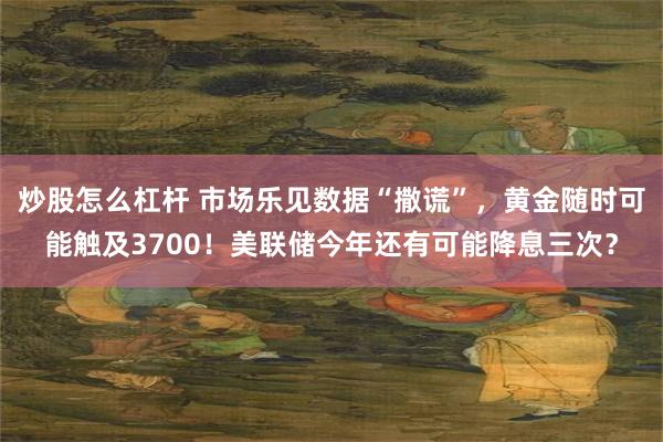 炒股怎么杠杆 市场乐见数据“撒谎”,黄金随时可能触及3700!美联储今年还有可能降息三次?