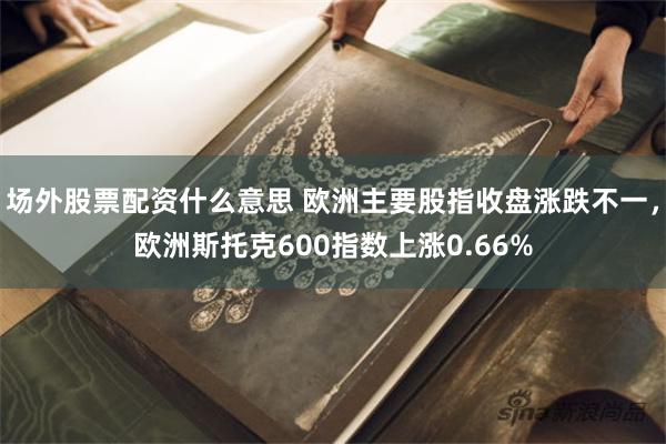 场外股票配资什么意思 欧洲主要股指收盘涨跌不一，欧洲斯托克600指数上涨0.66%