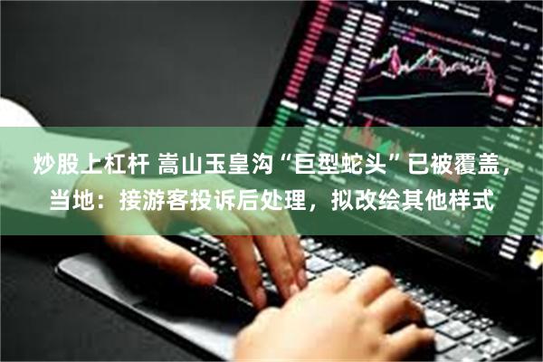 炒股上杠杆 嵩山玉皇沟“巨型蛇头”已被覆盖，当地：接游客投诉后处理，拟改绘其他样式