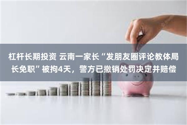 杠杆长期投资 云南一家长“发朋友圈评论教体局长免职”被拘4天，警方已撤销处罚决定并赔偿