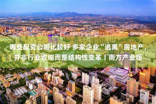 哪些配资公司比较好 多家企业“逃离”房地产，并非行业收缩而是结构性变革丨南方产业观