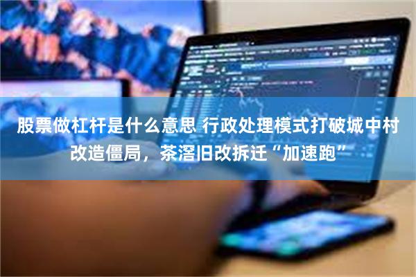 股票做杠杆是什么意思 行政处理模式打破城中村改造僵局，茶滘旧改拆迁“加速跑”