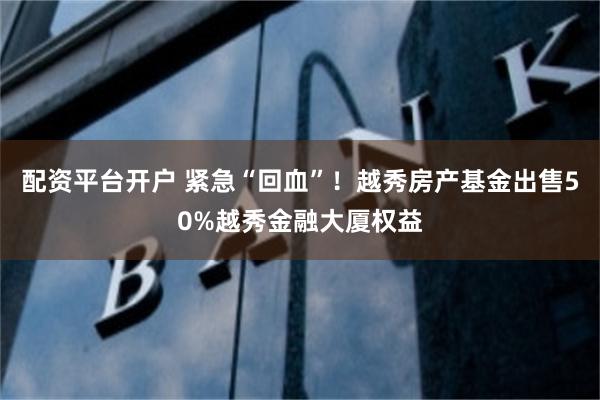 配资平台开户 紧急“回血”！越秀房产基金出售50%越秀金融大厦权益
