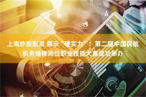 上海炒股配资 展示“硬实力”！第二届中国民航机务维修岗位职业技能大赛成功举办
