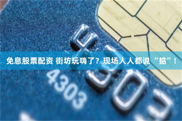 免息股票配资 街坊玩嗨了？现场人人都说 “掂”！