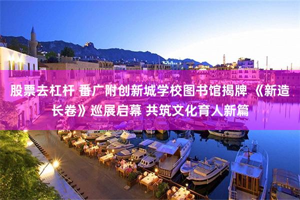 股票去杠杆 番广附创新城学校图书馆揭牌 《新造长卷》巡展启幕 共筑文化育人新篇