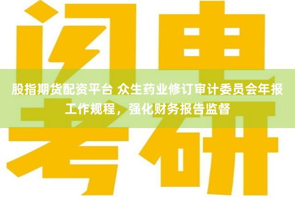 股指期货配资平台 众生药业修订审计委员会年报工作规程，强化财务报告监督