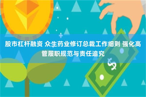 股市杠杆融资 众生药业修订总裁工作细则 强化高管履职规范与责任追究