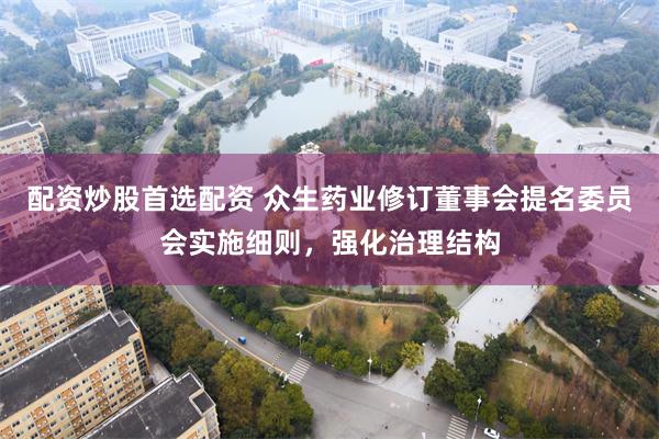 配资炒股首选配资 众生药业修订董事会提名委员会实施细则，强化治理结构